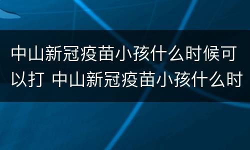 中山新冠疫苗小孩什么时候可以打 中山新冠疫苗小孩什么时候可以打第三针