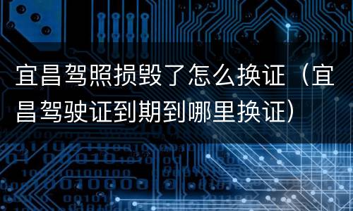 宜昌驾照损毁了怎么换证（宜昌驾驶证到期到哪里换证）