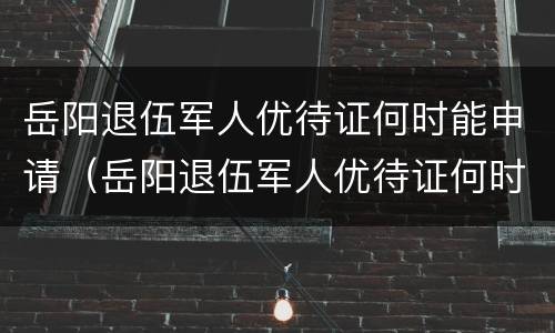 岳阳退伍军人优待证何时能申请（岳阳退伍军人优待证何时能申请下来）
