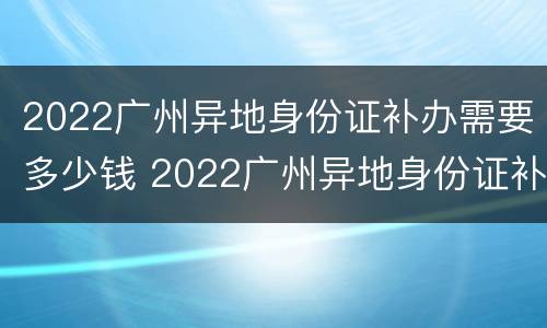 2022广州异地身份证补办需要多少钱 2022广州异地身份证补办需要多少钱一张