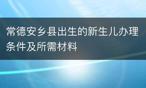 常德安乡县出生的新生儿办理条件及所需材料
