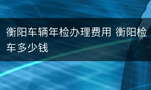 衡阳车辆年检办理费用 衡阳检车多少钱