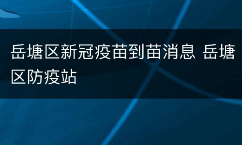 岳塘区新冠疫苗到苗消息 岳塘区防疫站