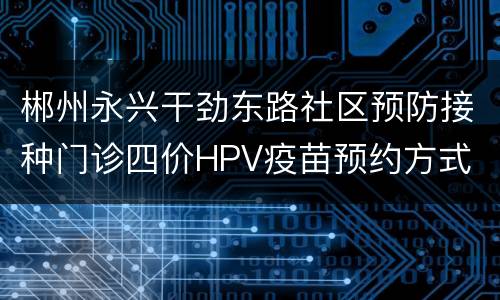 郴州永兴干劲东路社区预防接种门诊四价HPV疫苗预约方式