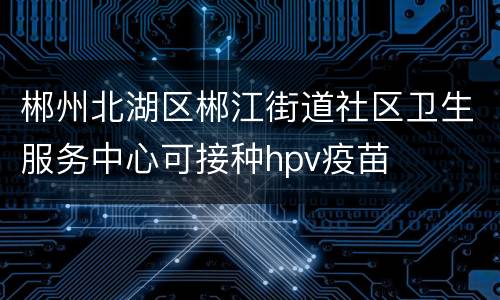 郴州北湖区郴江街道社区卫生服务中心可接种hpv疫苗