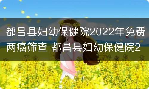 都昌县妇幼保健院2022年免费两癌筛查 都昌县妇幼保健院2022年免费两癌筛查时间