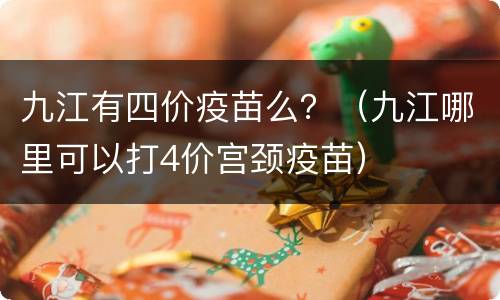 九江有四价疫苗么？（九江哪里可以打4价宫颈疫苗）