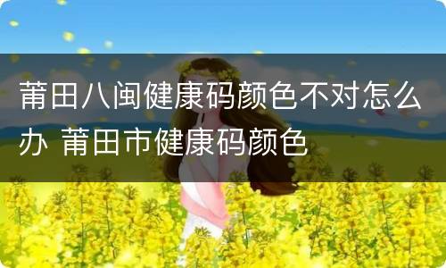 莆田八闽健康码颜色不对怎么办 莆田市健康码颜色