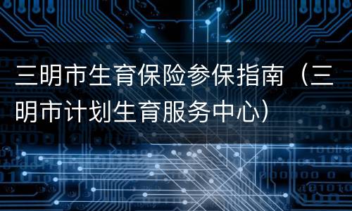 三明市生育保险参保指南（三明市计划生育服务中心）