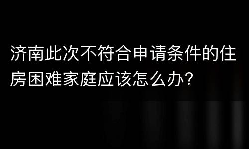 济南此次不符合申请条件的住房困难家庭应该怎么办?