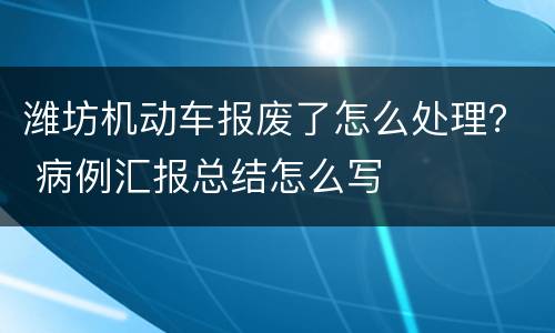 潍坊机动车报废了怎么处理？ 病例汇报总结怎么写