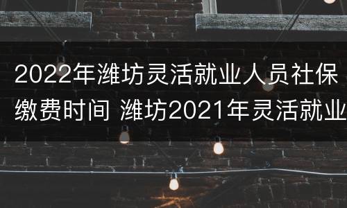 2022年潍坊灵活就业人员社保缴费时间 潍坊2021年灵活就业人员社保缴费时间
