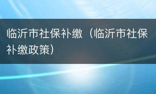临沂市社保补缴（临沂市社保补缴政策）