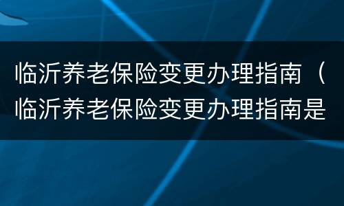 临沂养老保险变更办理指南（临沂养老保险变更办理指南是什么）