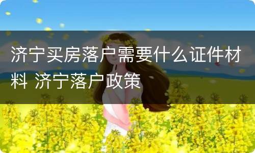 济宁买房落户需要什么证件材料 济宁落户政策