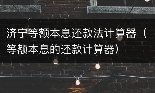 济宁等额本息还款法计算器（等额本息的还款计算器）