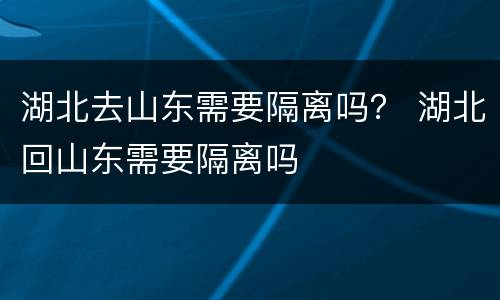 湖北去山东需要隔离吗？ 湖北回山东需要隔离吗