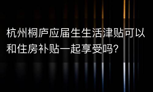 杭州桐庐应届生生活津贴可以和住房补贴一起享受吗？