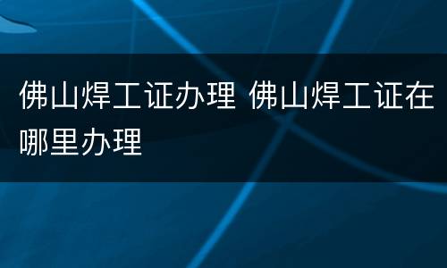 佛山焊工证办理 佛山焊工证在哪里办理