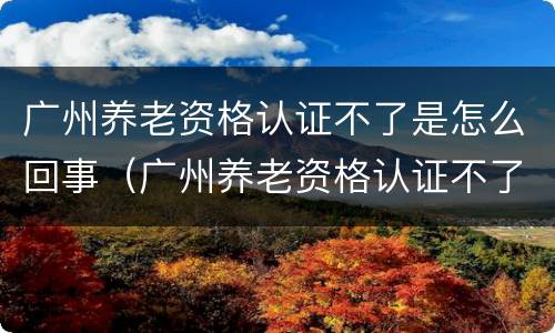 广州养老资格认证不了是怎么回事（广州养老资格认证不了是怎么回事呢）
