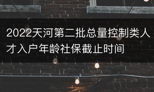 2022天河第二批总量控制类人才入户年龄社保截止时间