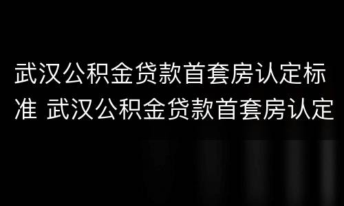 武汉公积金贷款首套房认定标准 武汉公积金贷款首套房认定标准最新