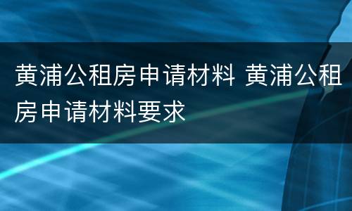 黄浦公租房申请材料 黄浦公租房申请材料要求