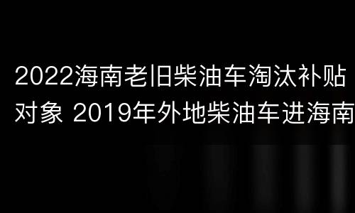 2022海南老旧柴油车淘汰补贴对象 2019年外地柴油车进海南政策