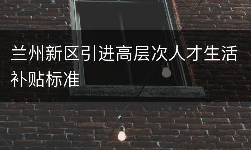 兰州新区引进高层次人才生活补贴标准