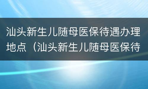 汕头新生儿随母医保待遇办理地点（汕头新生儿随母医保待遇办理地点在哪里）