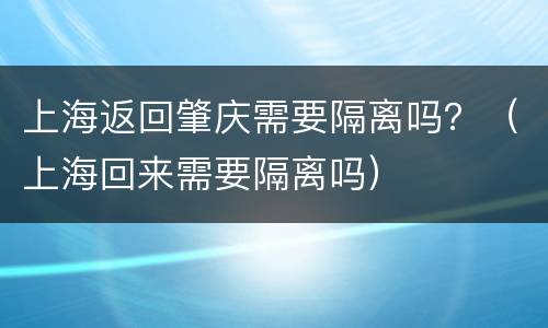 上海返回肇庆需要隔离吗？（上海回来需要隔离吗）