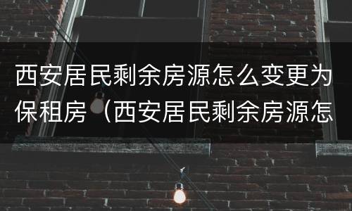 西安居民剩余房源怎么变更为保租房（西安居民剩余房源怎么变更为保租房申请）