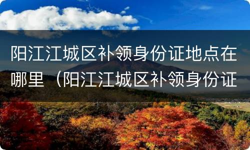 阳江江城区补领身份证地点在哪里（阳江江城区补领身份证地点在哪里查询）
