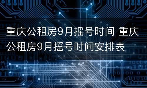 重庆公租房9月摇号时间 重庆公租房9月摇号时间安排表