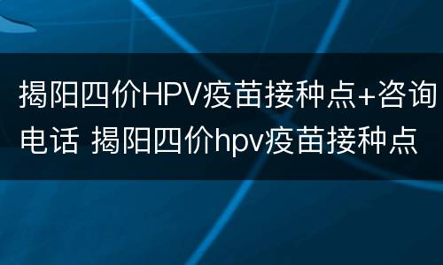 揭阳四价HPV疫苗接种点+咨询电话 揭阳四价hpv疫苗接种点 咨询电话是多少