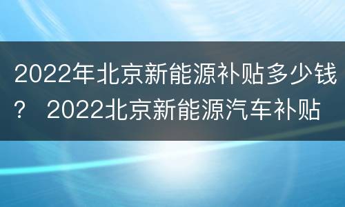 2022年北京新能源补贴多少钱？ 2022北京新能源汽车补贴
