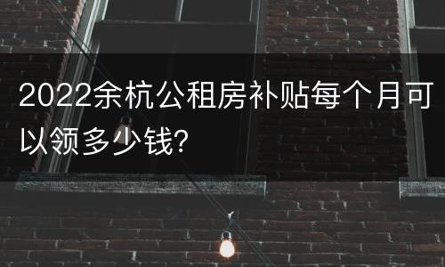 2022余杭公租房补贴每个月可以领多少钱？