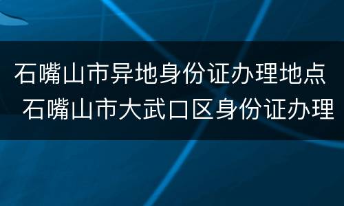 石嘴山市异地身份证办理地点 石嘴山市大武口区身份证办理