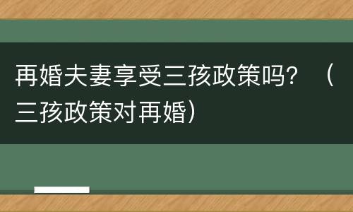 再婚夫妻享受三孩政策吗？（三孩政策对再婚）