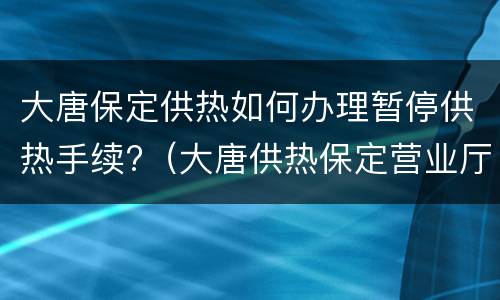 大唐保定供热如何办理暂停供热手续?（大唐供热保定营业厅）