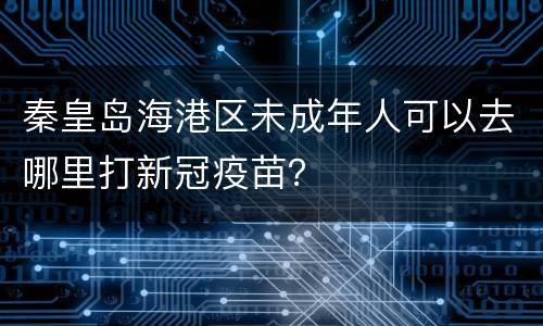 秦皇岛海港区未成年人可以去哪里打新冠疫苗？