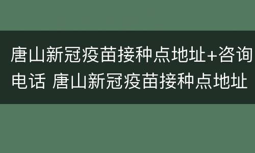 唐山新冠疫苗接种点地址+咨询电话 唐山新冠疫苗接种点地址 咨询电话号码
