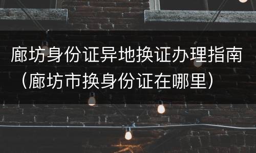 廊坊身份证异地换证办理指南（廊坊市换身份证在哪里）