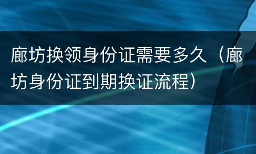 廊坊换领身份证需要多久（廊坊身份证到期换证流程）
