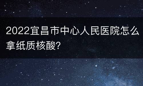 2022宜昌市中心人民医院怎么拿纸质核酸？