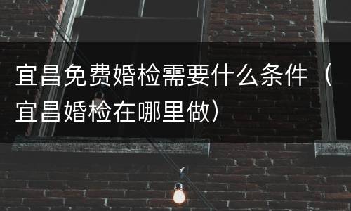 宜昌免费婚检需要什么条件（宜昌婚检在哪里做）