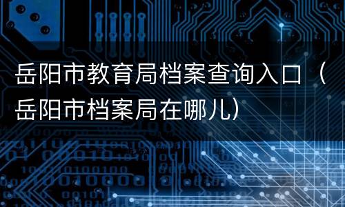 岳阳市教育局档案查询入口（岳阳市档案局在哪儿）