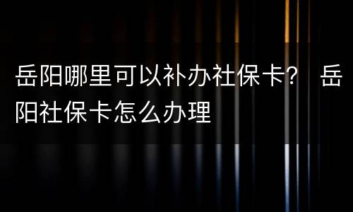 岳阳哪里可以补办社保卡？ 岳阳社保卡怎么办理