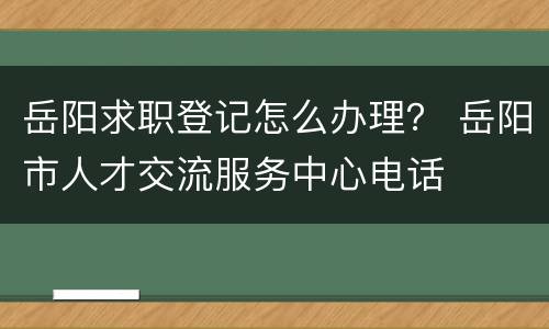 岳阳求职登记怎么办理？ 岳阳市人才交流服务中心电话