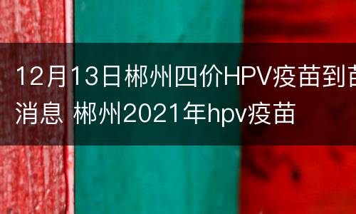 12月13日郴州四价HPV疫苗到苗消息 郴州2021年hpv疫苗